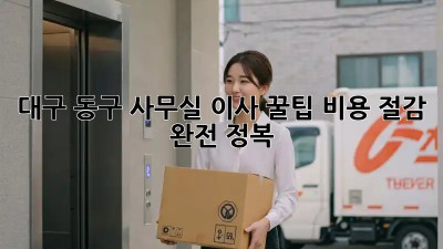대구 동구 사무실 이사 꿀팁🍯 비용 절감 완전 정복!